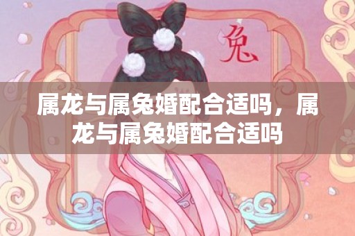 属龙与属兔婚配合适吗，属龙与属兔婚配合适吗