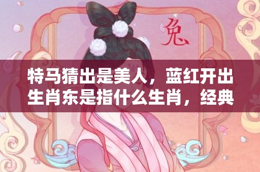 特马猜出是美人，蓝红开出生肖东是指什么生肖，经典解答落实