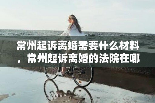 常州起诉离婚需要什么材料，常州起诉离婚的法院在哪