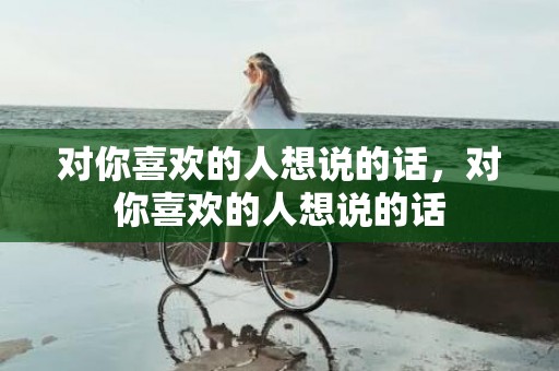 对你喜欢的人想说的话，对你喜欢的人想说的话