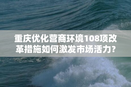 重庆优化营商环境108项改革措施如何激发市场活力？官方解读来了