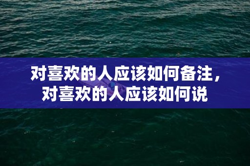 对喜欢的人应该如何备注，对喜欢的人应该如何说