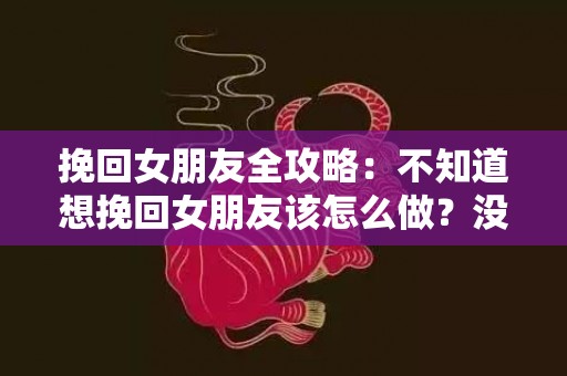 挽回女朋友全攻略：不知道想挽回女朋友该怎么做？没关系（挽回女朋友?最有效的方法?）