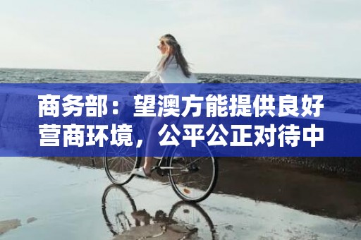 商务部：望澳方能提供良好营商环境，公平公正对待中国企业和产品