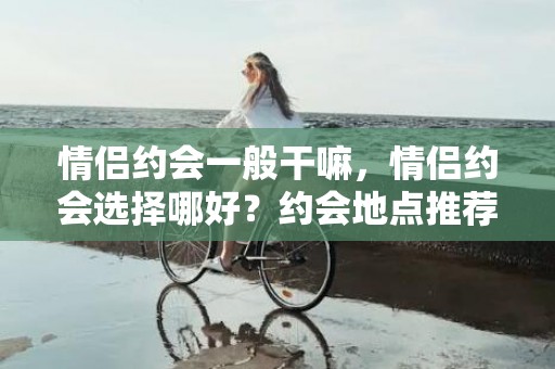 情侣约会一般干嘛，情侣约会选择哪好？约会地点推荐