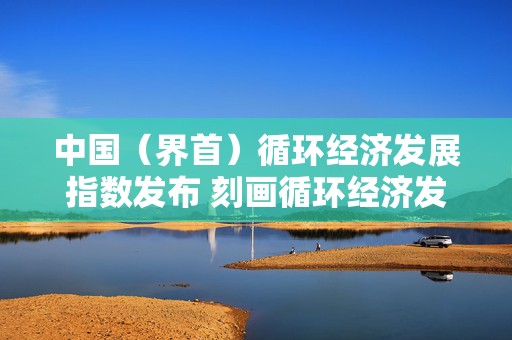 中国（界首）循环经济发展指数发布 刻画循环经济发展路径