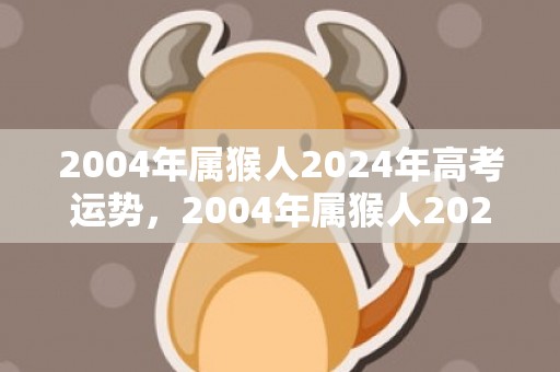 2004年属猴人2024年高考运势，2004年属猴人2023年学业运 学习缺少动力不够细致