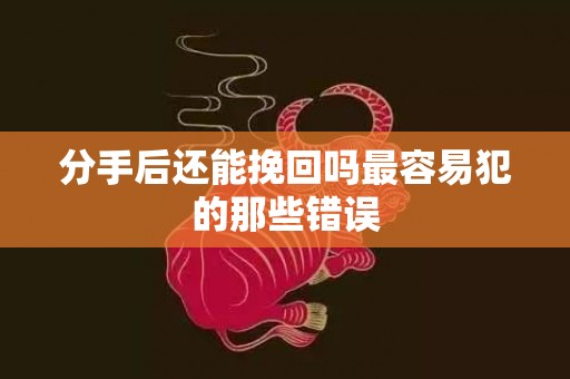 分手后还能挽回吗最容易犯的那些错误