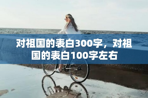 对祖国的表白300字，对祖国的表白100字左右