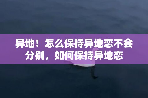 异地！怎么保持异地恋不会分别，如何保持异地恋