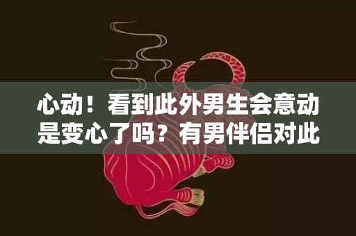 心动！看到此外男生会意动是变心了吗？有男伴侣对此外男生心动