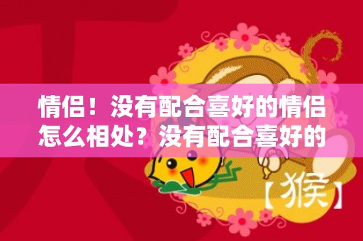 情侣！没有配合喜好的情侣怎么相处？没有配合喜好的情侣怎么办