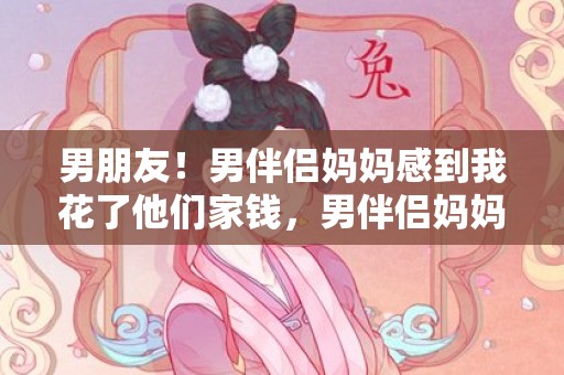 男朋友！男伴侣妈妈感到我花了他们家钱，男伴侣妈妈嫌我花钱多