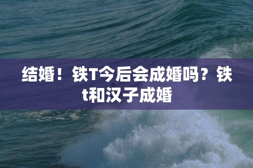 结婚！铁T今后会成婚吗？铁t和汉子成婚