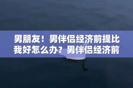 男朋友！男伴侣经济前提比我好怎么办？男伴侣经济前提比我高