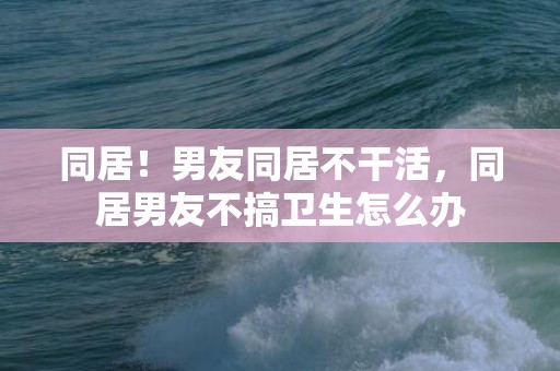 同居！男友同居不干活，同居男友不搞卫生怎么办