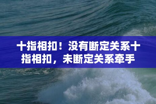 十指相扣！没有断定关系十指相扣，未断定关系牵手