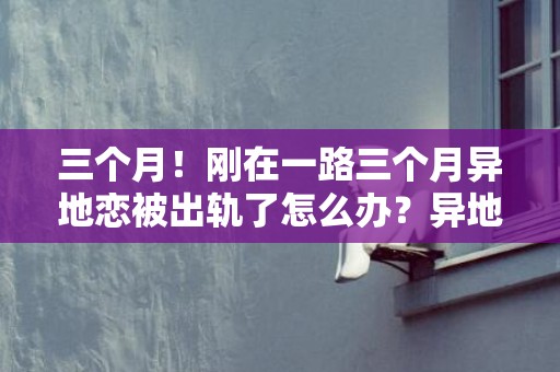 三个月！刚在一路三个月异地恋被出轨了怎么办？异地恋三个月，此刻呈现题目了，求支招