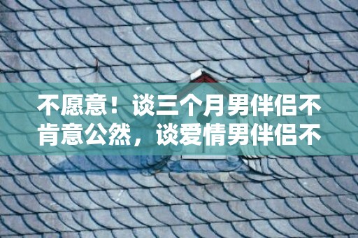 不愿意！谈三个月男伴侣不肯意公然，谈爱情男伴侣不肯意公然