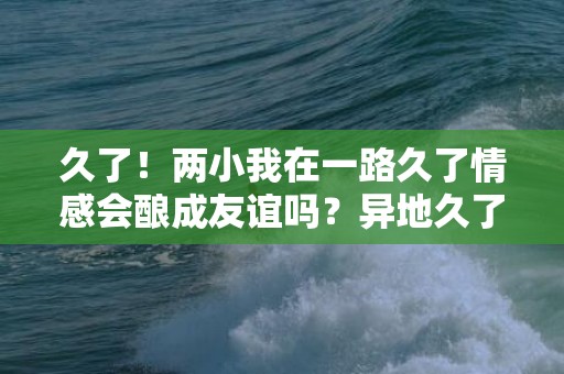 久了！两小我在一路久了情感会酿成友谊吗？异地久了情感会淡吗