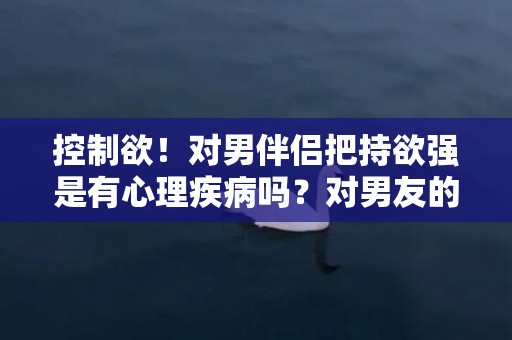 控制欲！对男伴侣把持欲强是有心理疾病吗？对男友的把持欲太强怎么办