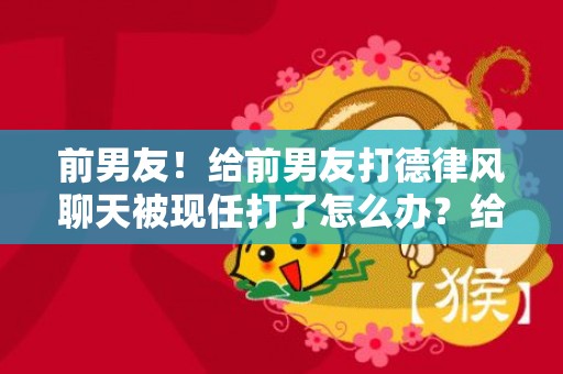 前男友！给前男友打德律风聊天被现任打了怎么办？给前男友打德律风被男友发明了怎么办