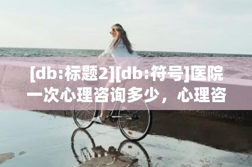 [db:标题2][db:符号]医院一次心理咨询多少，心理咨询一次多少钱啊