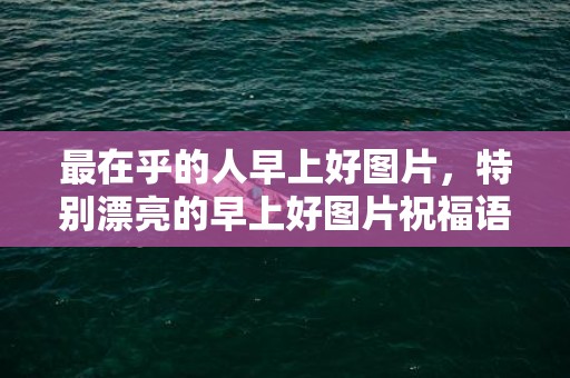 最在乎的人早上好图片，特别漂亮的早上好图片祝福语