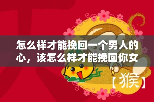 怎么样才能挽回一个男人的心，该怎么样才能挽回你女朋友（该怎么样才能挽回你女朋友的心）