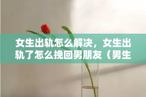 女生出轨怎么解决，女生出轨了怎么挽回男朋友（男生出轨怎样挽回女朋友）