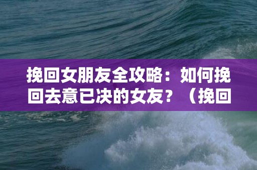 挽回女朋友全攻略：如何挽回去意已决的女友？（挽回女友的正确方法和技巧）