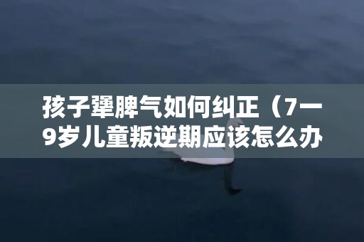 孩子犟脾气如何纠正（7一9岁儿童叛逆期应该怎么办）