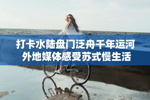 打卡水陆盘门泛舟千年运河 外地媒体感受苏式慢生活