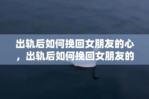 出轨后如何挽回女朋友的心，出轨后如何挽回女朋友的心（出轨之后如何挽回女朋友）