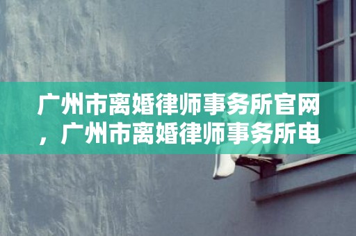 广州市离婚律师事务所官网，广州市离婚律师事务所电话