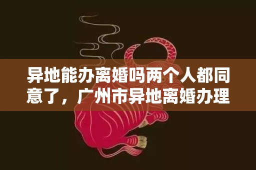 异地能办离婚吗两个人都同意了，广州市异地离婚办理处电话