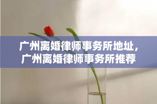 广州离婚律师事务所地址，广州离婚律师事务所推荐