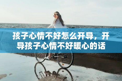 孩子心情不好怎么开导，开导孩子心情不好暖心的话