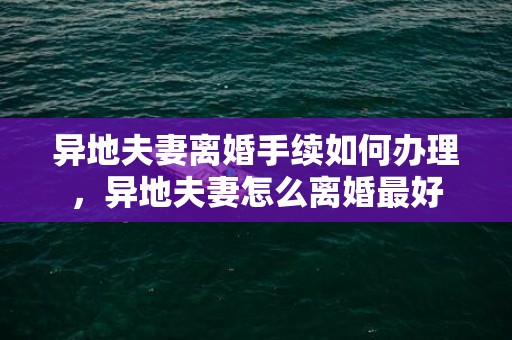 异地夫妻离婚手续如何办理，异地夫妻怎么离婚最好