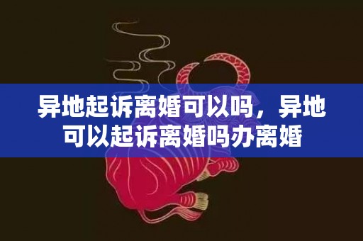 异地起诉离婚可以吗，异地可以起诉离婚吗办离婚