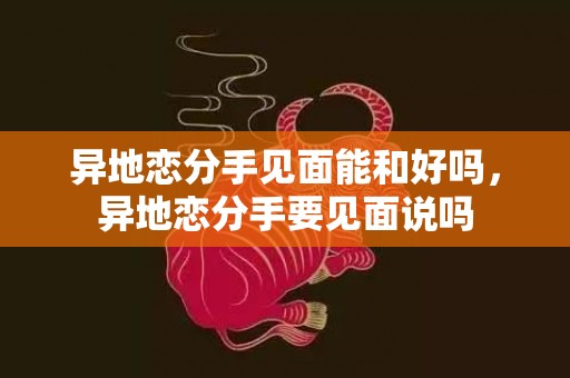 异地恋分手见面能和好吗，异地恋分手要见面说吗