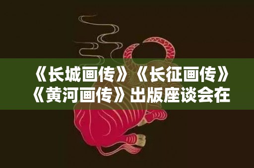 《长城画传》《长征画传》《黄河画传》出版座谈会在北京举行