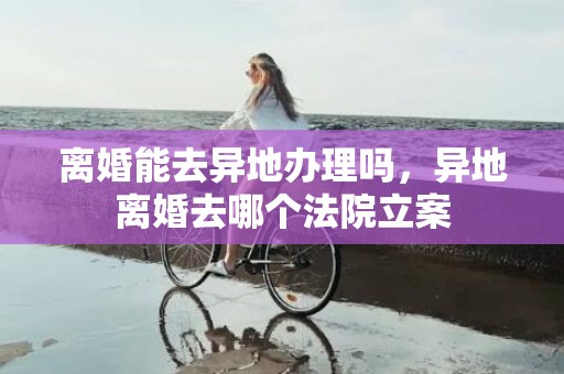 离婚能去异地办理吗，异地离婚去哪个法院立案