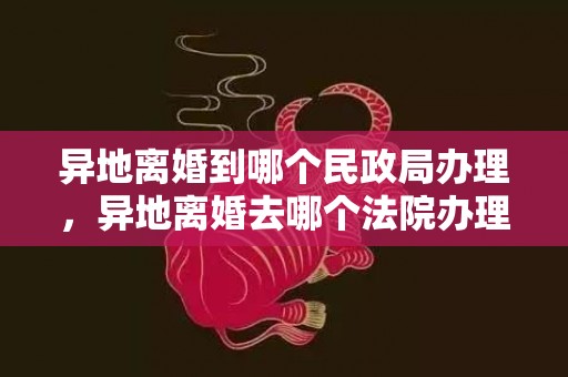 异地离婚到哪个民政局办理，异地离婚去哪个法院办理