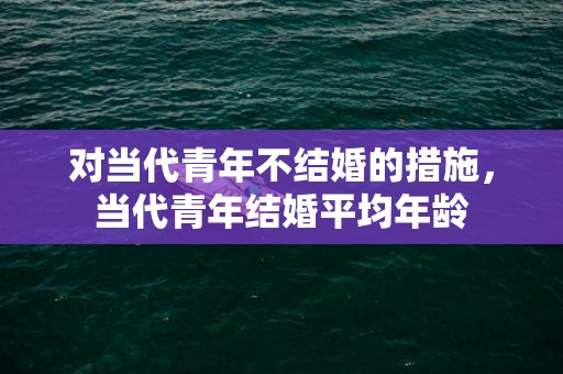 对当代青年不结婚的措施，当代青年结婚平均年龄