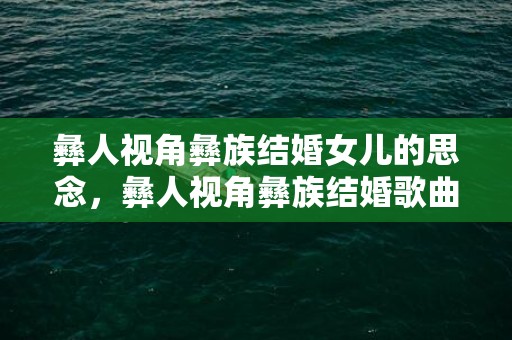 彝人视角彝族结婚女儿的思念，彝人视角彝族结婚歌曲