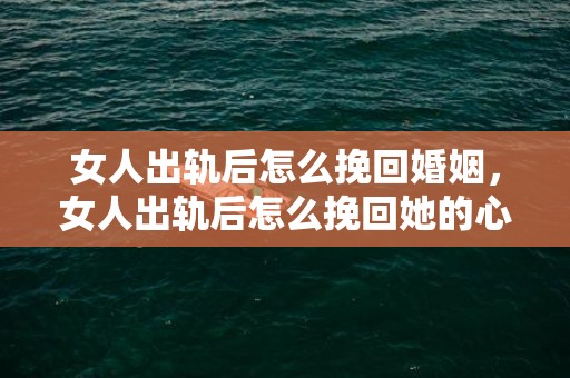 女人出轨后怎么挽回婚姻，女人出轨后怎么挽回她的心（怎样才能挽回出轨女人的心）