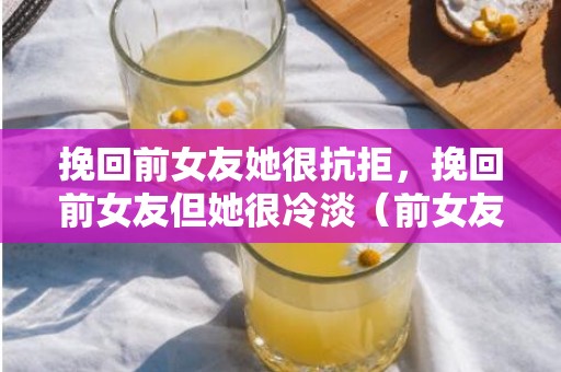 挽回前女友她很抗拒，挽回前女友但她很冷淡（前女友对我很冷淡能追回吗）