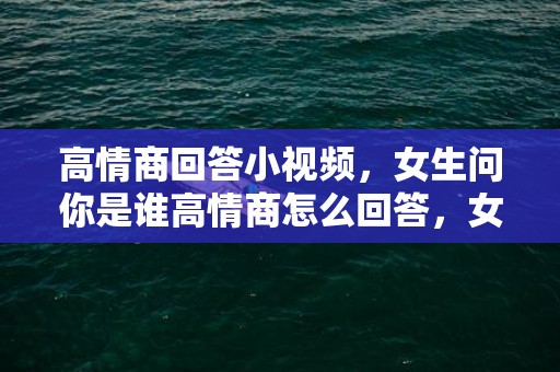 高情商回答小视频，女生问你是谁高情商怎么回答，女生问你是谁高情商怎么高冷回答