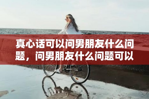 真心话可以问男朋友什么问题，问男朋友什么问题可以增进感情，男女最容易聊出感情的话题